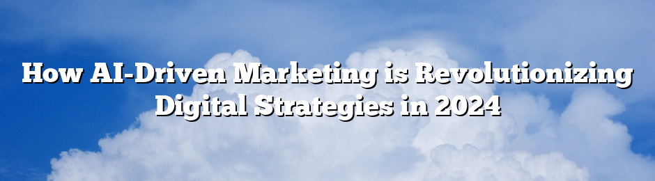 How AI-Driven Marketing is Revolutionizing Digital Strategies in 2024