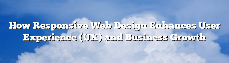 How Responsive Web Design Enhances User Experience (UX) and Business Growth