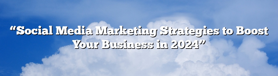 “Social Media Marketing Strategies to Boost Your Business in 2024”