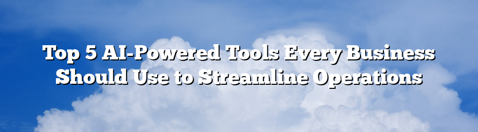 Top 5 AI-Powered Tools Every Business Should Use to Streamline Operations