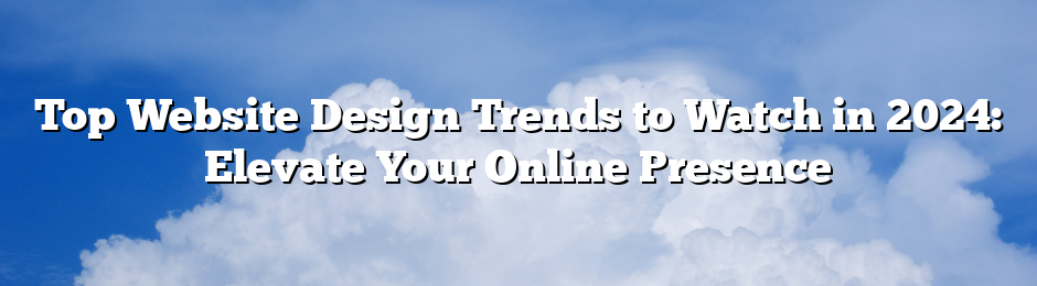 Top Website Design Trends to Watch in 2024: Elevate Your Online Presence