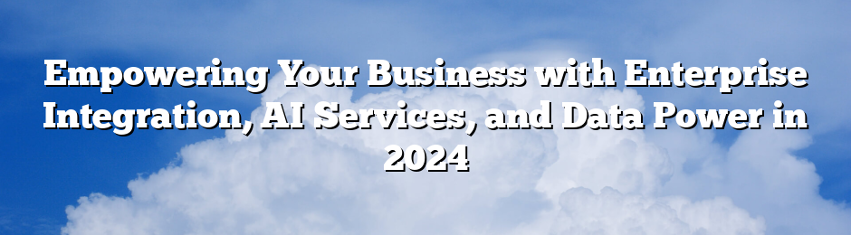 Empowering Your Business with Enterprise Integration, AI Services, and Data Power in 2024