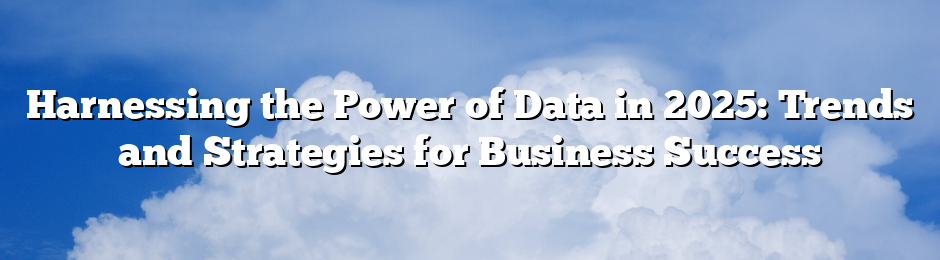 Harnessing the Power of Data in 2025: Trends and Strategies for Business Success