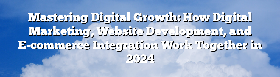 Mastering Digital Growth: How Digital Marketing, Website Development, and E-commerce Integration Work Together in 2024