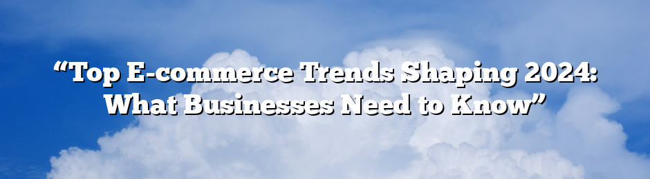 “Top E-commerce Trends Shaping 2024: What Businesses Need to Know”