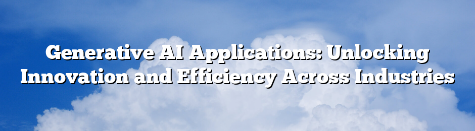 Generative AI Applications: Unlocking Innovation and Efficiency Across Industries