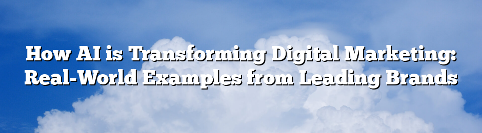 How AI is Transforming Digital Marketing: Real-World Examples from Leading Brands