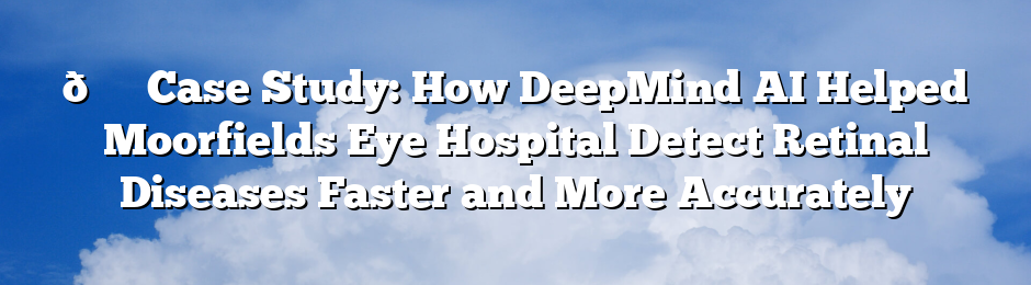 👁️ Case Study: How DeepMind AI Helped Moorfields Eye Hospital Detect Retinal Diseases Faster and More Accurately