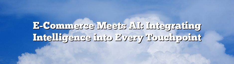 E-Commerce Meets AI: Integrating Intelligence into Every Touchpoint