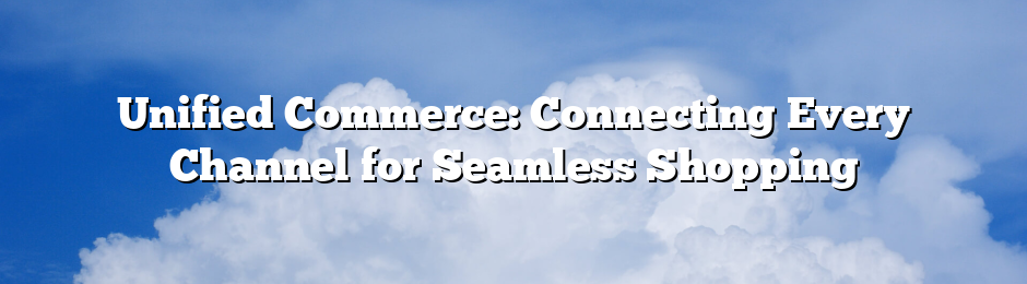 Unified Commerce: Connecting Every Channel for Seamless Shopping