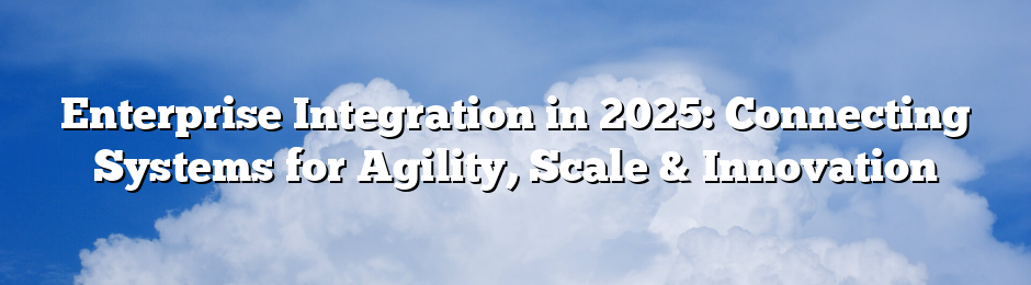 Enterprise Integration in 2025: Connecting Systems for Agility, Scale & Innovation