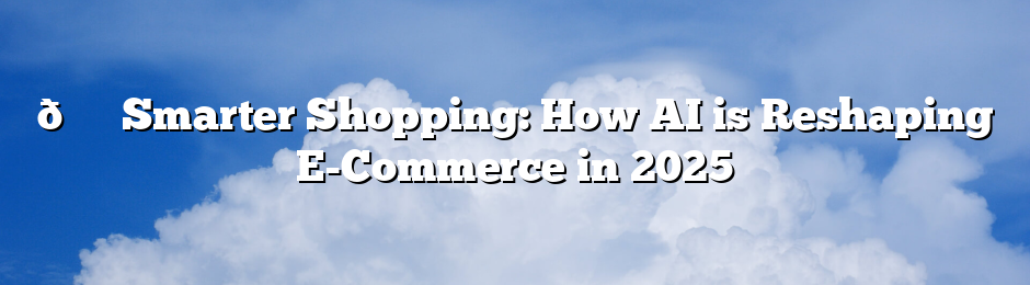 🛍️ Smarter Shopping: How AI is Reshaping E-Commerce in 2025